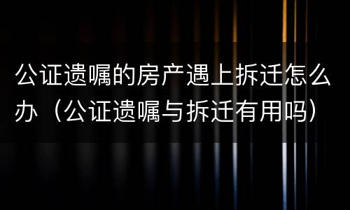 公证遗嘱的房产遇上拆迁怎么办（公证遗嘱与拆迁有用吗）