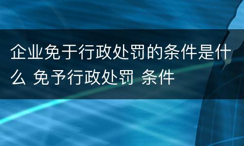 企业免于行政处罚的条件是什么 免予行政处罚 条件