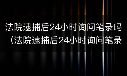 法院逮捕后24小时询问笔录吗（法院逮捕后24小时询问笔录吗有效吗）