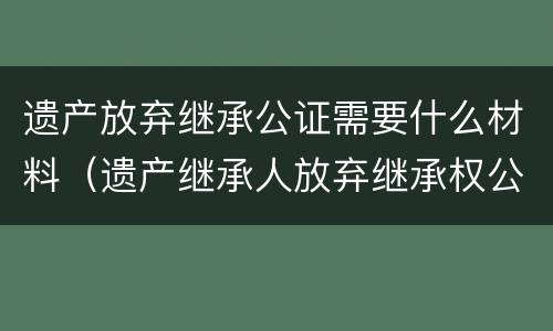 遗产放弃继承公证需要什么材料（遗产继承人放弃继承权公证需要什么资料）