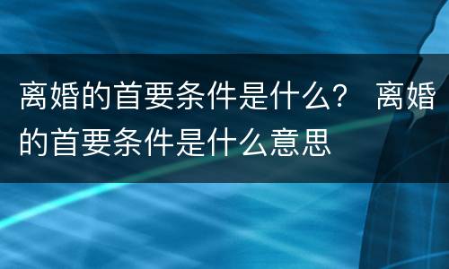 离婚的首要条件是什么？ 离婚的首要条件是什么意思