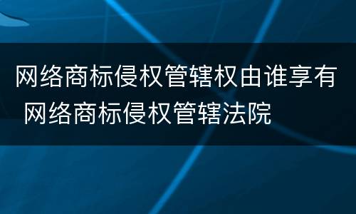 网络商标侵权管辖权由谁享有 网络商标侵权管辖法院