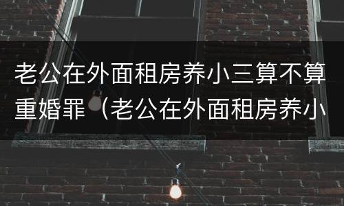 老公在外面租房养小三算不算重婚罪（老公在外面租房养小三算不算重婚罪呢）