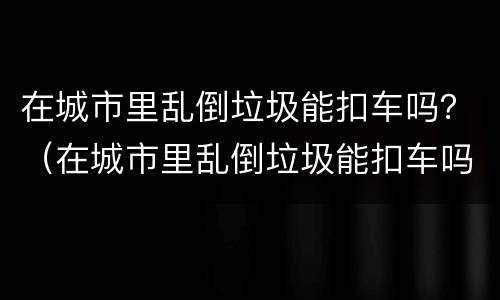 在城市里乱倒垃圾能扣车吗？（在城市里乱倒垃圾能扣车吗）