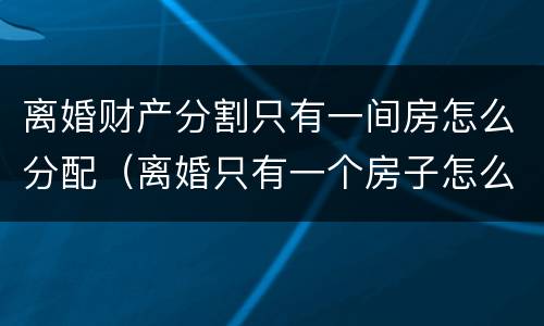 离婚财产分割只有一间房怎么分配（离婚只有一个房子怎么判）