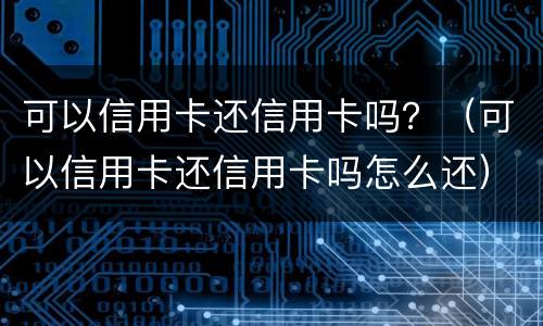 可以信用卡还信用卡吗？（可以信用卡还信用卡吗怎么还）