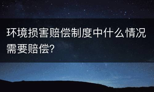 环境损害赔偿制度中什么情况需要赔偿？