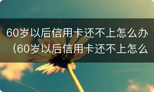 60岁以后信用卡还不上怎么办（60岁以后信用卡还不上怎么办呢）