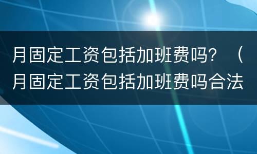 月固定工资包括加班费吗？（月固定工资包括加班费吗合法吗）