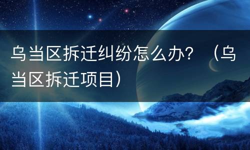 乌当区拆迁纠纷怎么办？（乌当区拆迁项目）