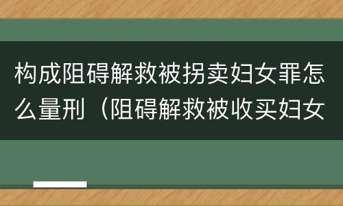 构成阻碍解救被拐卖妇女罪怎么量刑（阻碍解救被收买妇女罪）