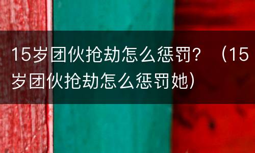 15岁团伙抢劫怎么惩罚？（15岁团伙抢劫怎么惩罚她）