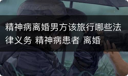 精神病离婚男方该旅行哪些法律义务 精神病患者 离婚