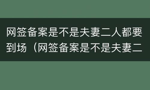 网签备案是不是夫妻二人都要到场（网签备案是不是夫妻二人都要到场备案）