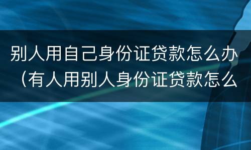 别人用自己身份证贷款怎么办（有人用别人身份证贷款怎么办）