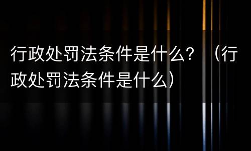 行政处罚法条件是什么？（行政处罚法条件是什么）