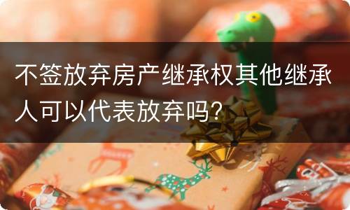 不签放弃房产继承权其他继承人可以代表放弃吗?