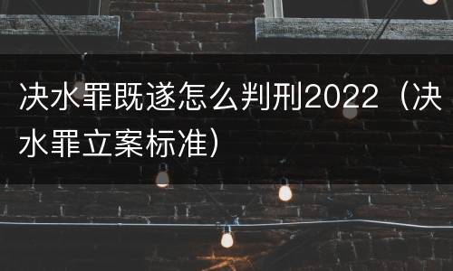 决水罪既遂怎么判刑2022（决水罪立案标准）