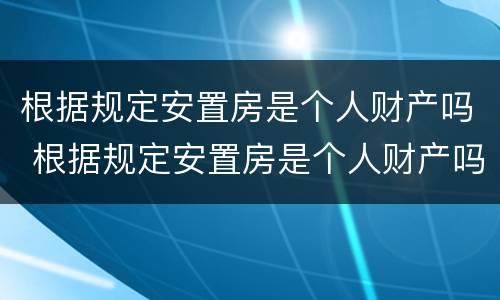 根据规定安置房是个人财产吗 根据规定安置房是个人财产吗为什么