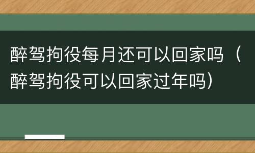 醉驾拘役每月还可以回家吗（醉驾拘役可以回家过年吗）