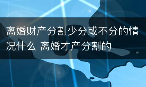 离婚财产分割少分或不分的情况什么 离婚才产分割的