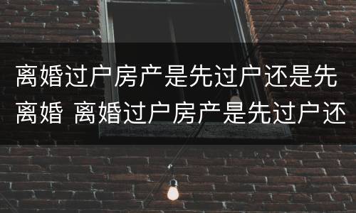 离婚过户房产是先过户还是先离婚 离婚过户房产是先过户还是先离婚再过户