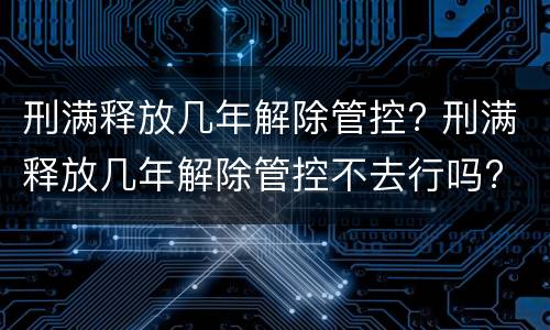 刑满释放几年解除管控? 刑满释放几年解除管控不去行吗?