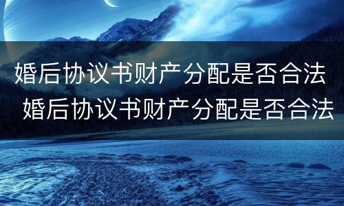 婚后协议书财产分配是否合法 婚后协议书财产分配是否合法有效