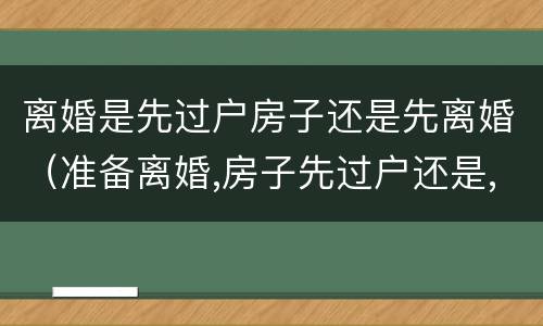 离婚是先过户房子还是先离婚（准备离婚,房子先过户还是,先离婚）