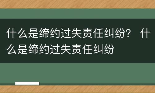 什么是缔约过失责任纠纷？ 什么是缔约过失责任纠纷