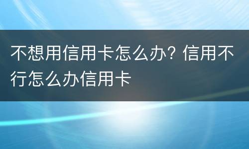 不想用信用卡怎么办? 信用不行怎么办信用卡