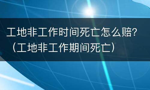 工地非工作时间死亡怎么赔？（工地非工作期间死亡）