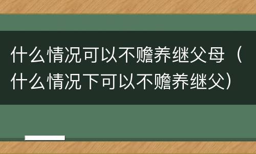 什么情况可以不赡养继父母（什么情况下可以不赡养继父）