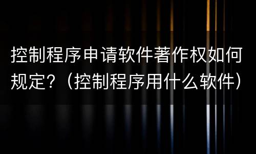 控制程序申请软件著作权如何规定?（控制程序用什么软件）