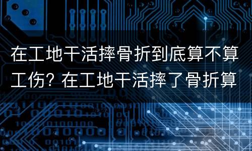 在工地干活摔骨折到底算不算工伤? 在工地干活摔了骨折算工伤吗