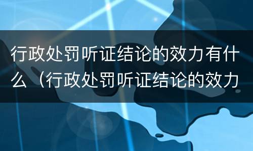 行政处罚听证结论的效力有什么（行政处罚听证结论的效力有什么规定）