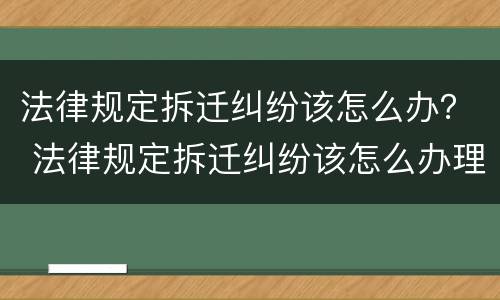 法律规定拆迁纠纷该怎么办？ 法律规定拆迁纠纷该怎么办理