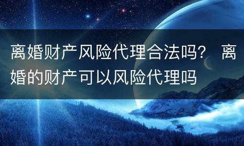 离婚财产风险代理合法吗？ 离婚的财产可以风险代理吗