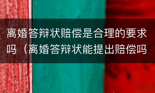 离婚答辩状赔偿是合理的要求吗（离婚答辩状能提出赔偿吗）