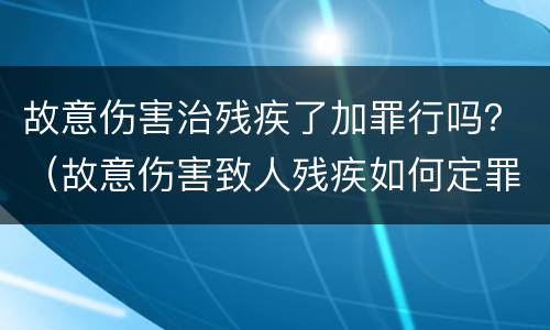 故意伤害治残疾了加罪行吗？（故意伤害致人残疾如何定罪）