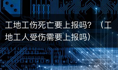 工地工伤死亡要上报吗？（工地工人受伤需要上报吗）