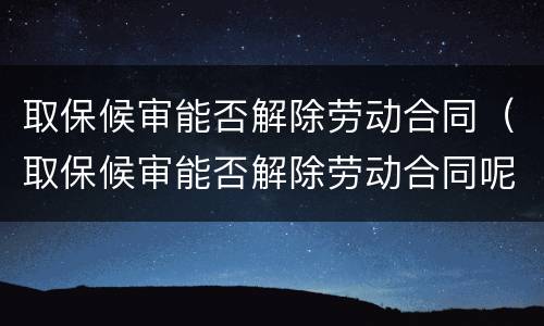 取保候审能否解除劳动合同（取保候审能否解除劳动合同呢）