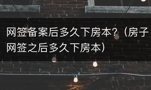 网签备案后多久下房本?（房子网签之后多久下房本）