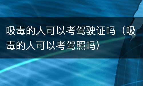 吸毒的人可以考驾驶证吗（吸毒的人可以考驾照吗）