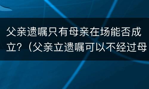 父亲遗嘱只有母亲在场能否成立?（父亲立遗嘱可以不经过母亲同意吗）