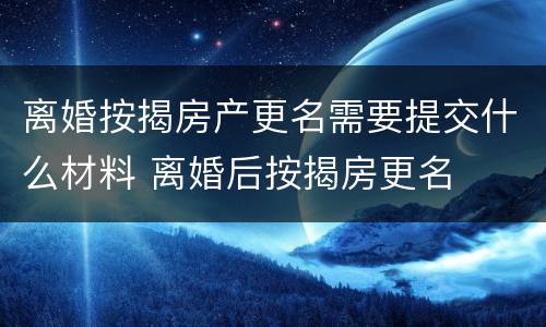 离婚按揭房产更名需要提交什么材料 离婚后按揭房更名