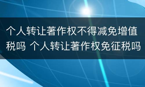 个人转让著作权不得减免增值税吗 个人转让著作权免征税吗