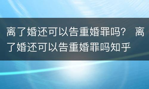 离了婚还可以告重婚罪吗？ 离了婚还可以告重婚罪吗知乎