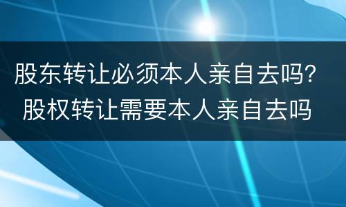 股东转让必须本人亲自去吗？ 股权转让需要本人亲自去吗