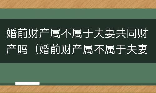 婚前财产属不属于夫妻共同财产吗（婚前财产属不属于夫妻共同财产吗知乎）